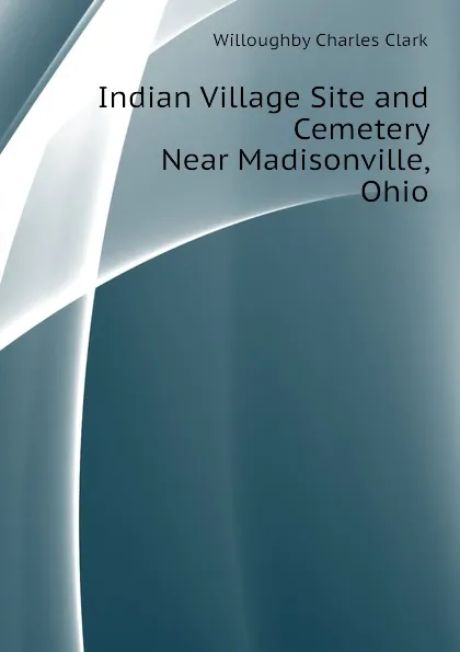 Обложка книги Indian Village Site and Cemetery Near Madisonville, Ohio, Willoughby Charles Clark