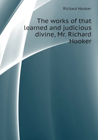 Обложка книги The works of that learned and judicious divine, Mr. Richard Hooker, Richard Hooker