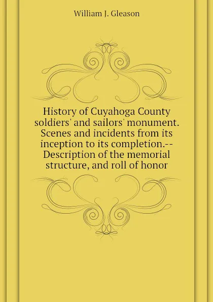 Обложка книги History of Cuyahoga County soldiers and sailors monument. Scenes and incidents from its inception to its completion.--Description of the memorial structure, and roll of honor, William J. Gleason