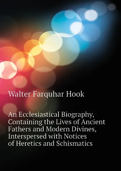 Обложка книги An Ecclesiastical Biography, Containing the Lives of Ancient Fathers and Modern Divines, Interspersed with Notices of Heretics and Schismatics, Hook Walter Farquhar