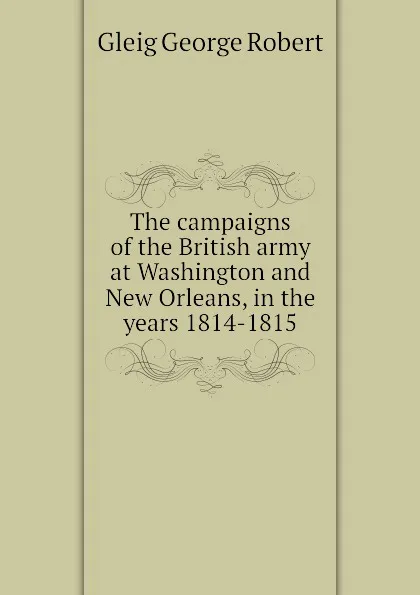 Обложка книги The campaigns of the British army at Washington and New Orleans, in the years 1814-1815, Gleig George Robert