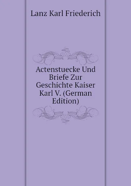 Обложка книги Actenstuecke Und Briefe Zur Geschichte Kaiser Karl V. (German Edition), Lanz Karl Friederich