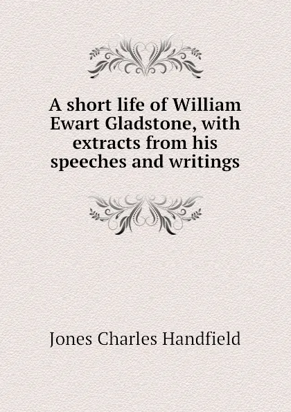 Обложка книги A short life of William Ewart Gladstone, with extracts from his speeches and writings, Jones Charles Handfield