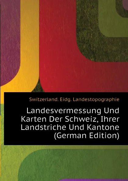 Обложка книги Landesvermessung Und Karten Der Schweiz, Ihrer Landstriche Und Kantone (German Edition), Switzerland. Eidg. Landestopographie