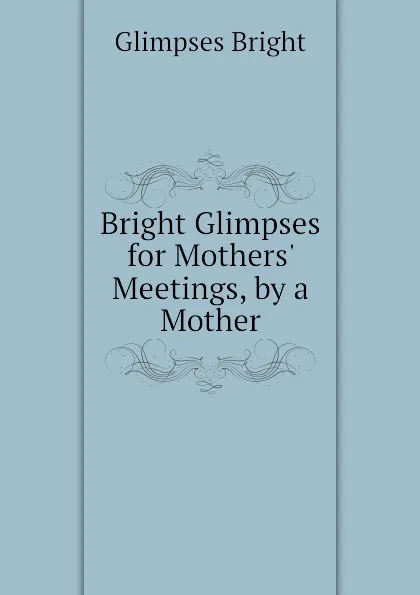 Обложка книги Bright Glimpses for Mothers Meetings, by a Mother, Glimpses Bright