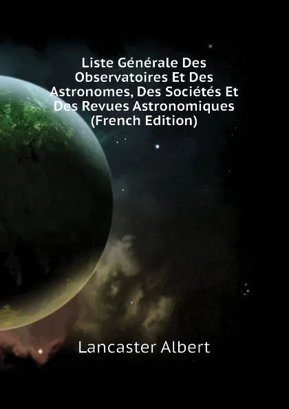 Обложка книги Liste Generale Des Observatoires Et Des Astronomes, Des Societes Et Des Revues Astronomiques (French Edition), Lancaster Albert