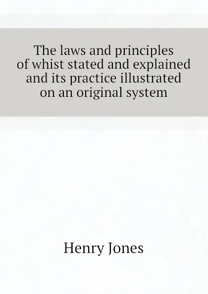 Обложка книги The laws and principles of whist stated and explained and its practice illustrated on an original system, Jones Henry