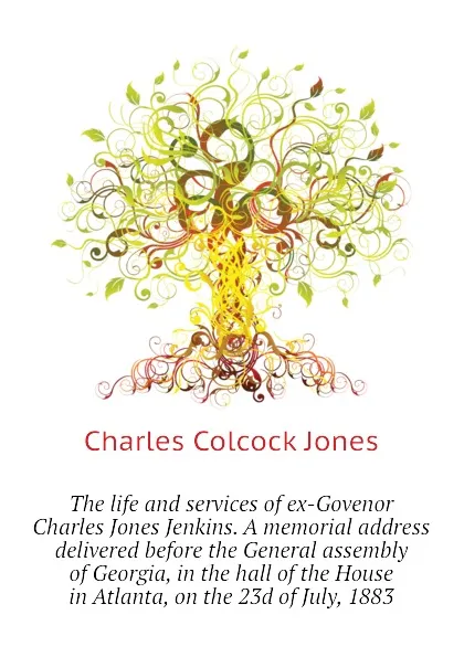 Обложка книги The life and services of ex-Govenor Charles Jones Jenkins. A memorial address delivered before the General assembly of Georgia, in the hall of the House   in Atlanta, on the 23d of July, 1883, Jones Charles Colcock