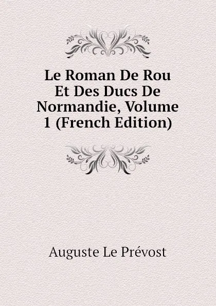 Обложка книги Le Roman De Rou Et Des Ducs De Normandie, Volume 1 (French Edition), Auguste Le Prévost
