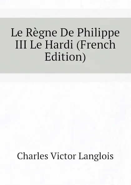 Обложка книги Le Regne De Philippe III Le Hardi (French Edition), Charles Victor Langlois