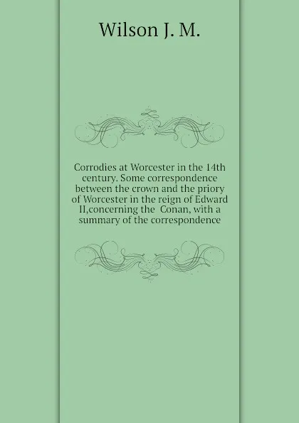 Обложка книги Corrodies at Worcester in the 14th century. Some correspondence between the crown and the priory of Worcester in the reign of Edward II,concerning the  Conan, with a summary of the correspondence, Wilson J. M.