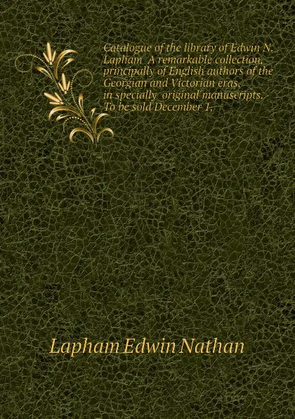 Обложка книги Catalogue of the library of Edwin N. Lapham  A remarkable collection, principally of English authors of the Georgian and Victorian eras, in specially  original manuscripts. To be sold December 1,, Lapham Edwin Nathan