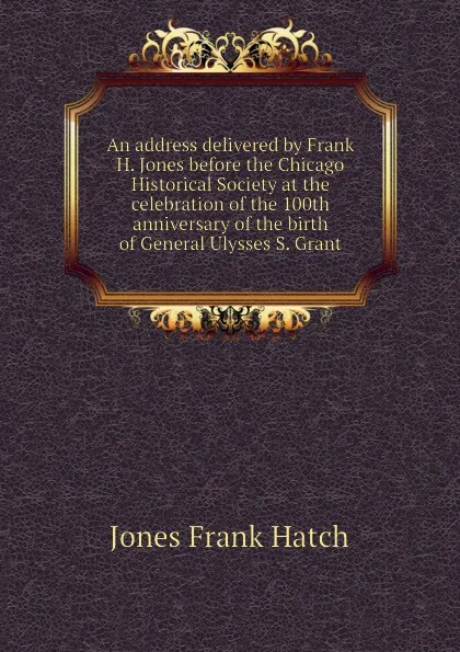 Обложка книги An address delivered by Frank H. Jones before the Chicago Historical Society at the celebration of the 100th anniversary of the birth of General Ulysses S. Grant, Jones Frank Hatch