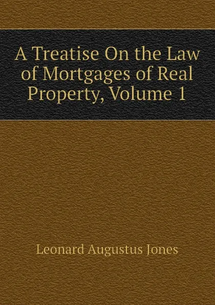 Обложка книги A Treatise On the Law of Mortgages of Real Property, Volume 1, Leonard Augustus Jones