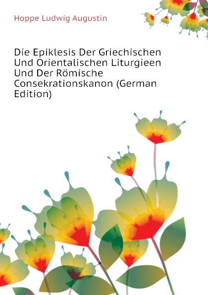 Обложка книги Die Epiklesis Der Griechischen Und Orientalischen Liturgieen Und Der Romische Consekrationskanon (German Edition), Hoppe Ludwig Augustin