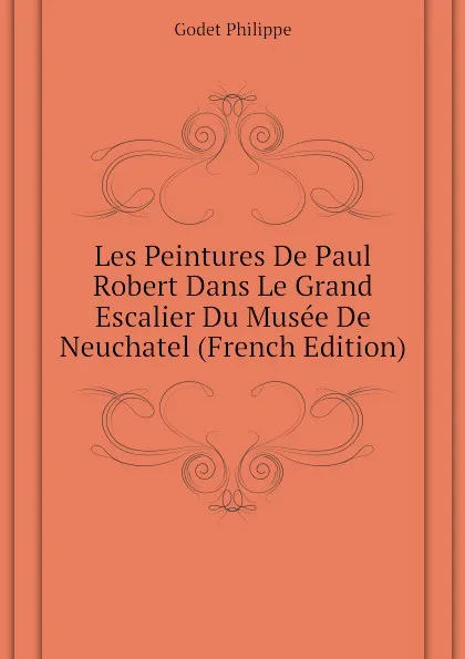 Обложка книги Les Peintures De Paul Robert Dans Le Grand Escalier Du Musee De Neuchatel (French Edition), Godet Philippe