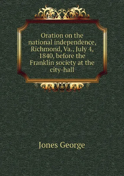 Обложка книги Oration on the national independence, Richmond, Va., July 4, 1840, before the Franklin society at the city-hall, Jones George