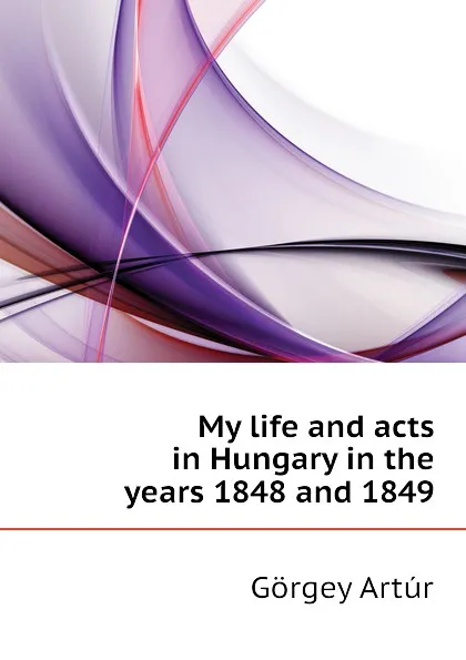 Обложка книги My life and acts in Hungary in the years 1848 and 1849, Görgey Artúr