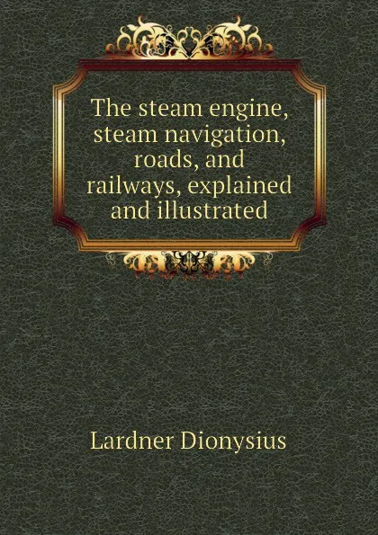 Обложка книги The steam engine, steam navigation, roads, and railways, explained and illustrated, Lardner Dionysius