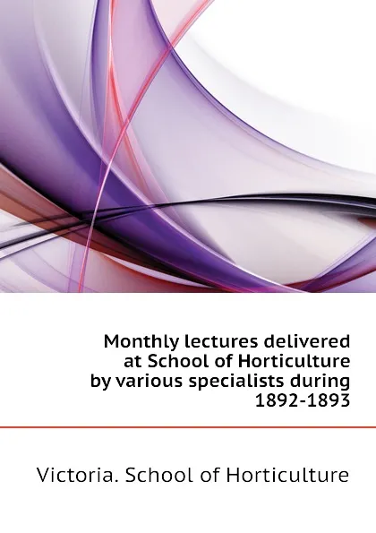 Обложка книги Monthly lectures delivered at School of Horticulture by various specialists during 1892-1893, Victoria. School of Horticulture