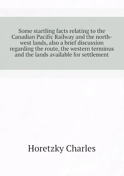 Обложка книги Some startling facts relating to the Canadian Pacific Railway and the north-west lands, also a brief discussion regarding the route, the western terminus and the lands available for settlement, Horetzky Charles