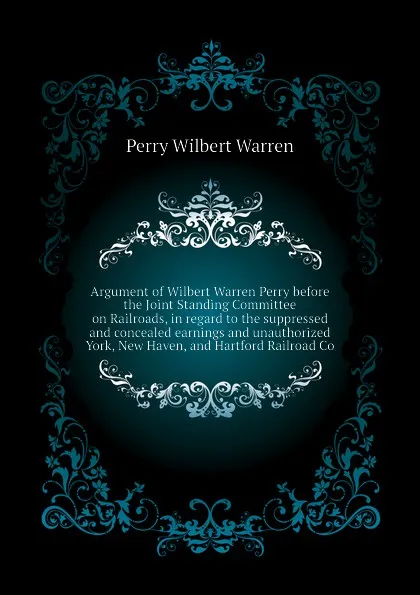 Обложка книги Argument of Wilbert Warren Perry before the Joint Standing Committee on Railroads, in regard to the suppressed and concealed earnings and unauthorized  York, New Haven, and Hartford Railroad Co, Perry Wilbert Warren