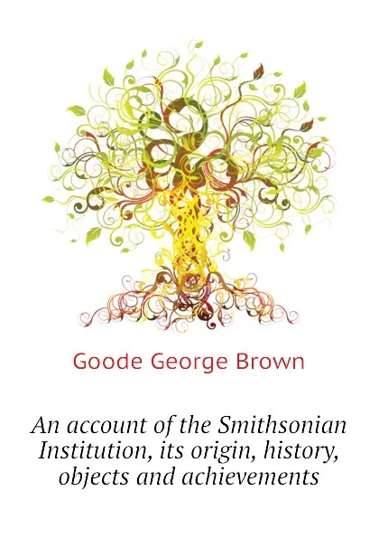 Обложка книги An account of the Smithsonian Institution, its origin, history, objects and achievements, Goode George Brown