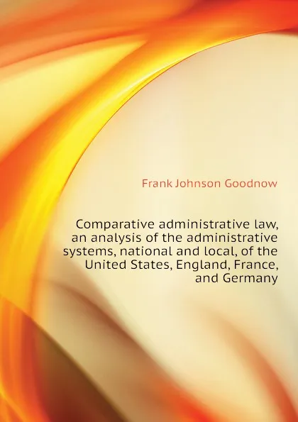 Обложка книги Comparative administrative law, an analysis of the administrative systems, national and local, of the United States, England, France, and Germany, Goodnow Frank Johnson