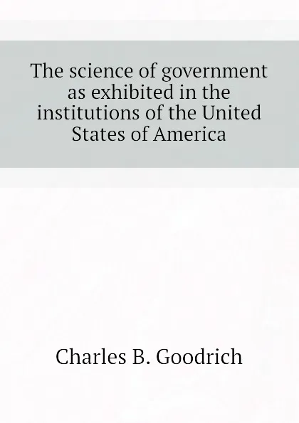 Обложка книги The science of government as exhibited in the institutions of the United States of America, Charles B. Goodrich