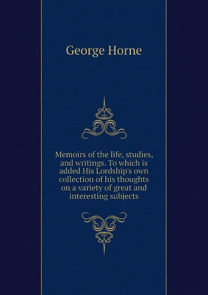 Обложка книги Memoirs of the life, studies, and writings. To which is added His Lordships own collection of his thoughts on a variety of great and interesting subjects, Horne George