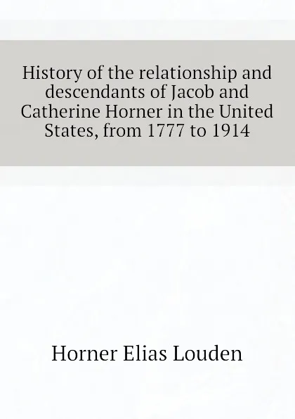 Обложка книги History of the relationship and descendants of Jacob and Catherine Horner in the United States, from 1777 to 1914, Horner Elias Louden