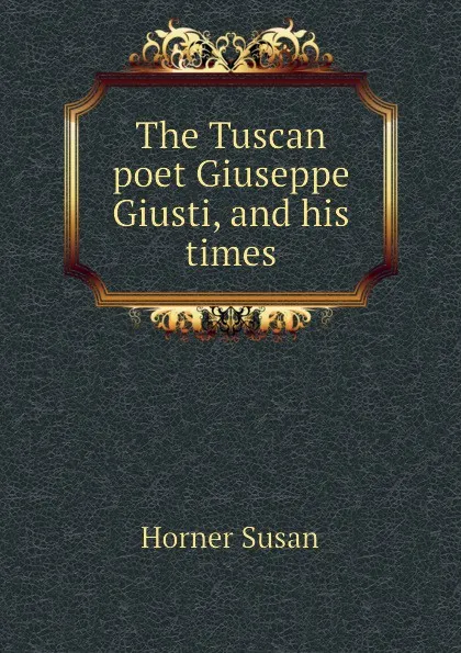 Обложка книги The Tuscan poet Giuseppe Giusti, and his times, Horner Susan