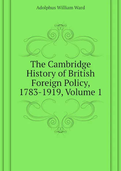 Обложка книги The Cambridge History of British Foreign Policy, 1783-1919, Volume 1, Adolphus William Ward