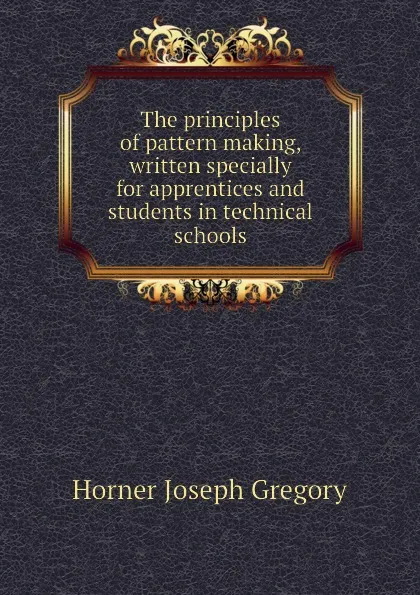 Обложка книги The principles of pattern making, written specially for apprentices and students in technical schools, Horner Joseph Gregory