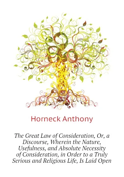 Обложка книги The Great Law of Consideration, Or, a Discourse, Wherein the Nature, Usefulness, and Absolute Necessity of Consideration, in Order to a Truly Serious and Religious Life, Is Laid Open, Horneck Anthony