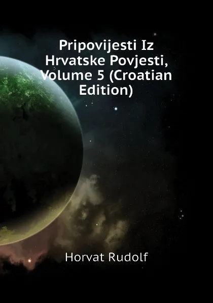 Обложка книги Pripovijesti Iz Hrvatske Povjesti, Volume 5 (Croatian Edition), Horvat Rudolf