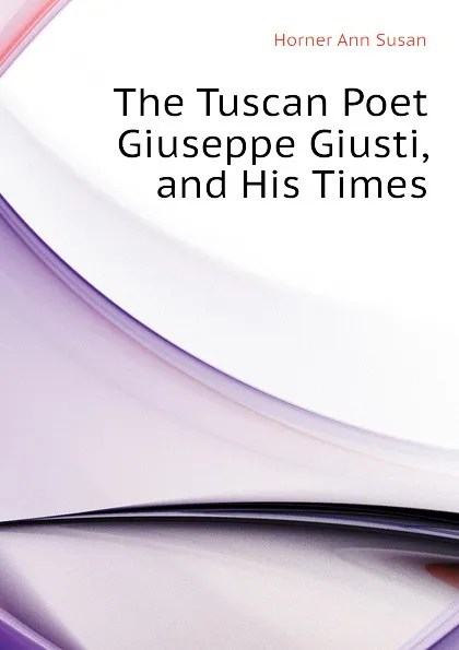 Обложка книги The Tuscan Poet Giuseppe Giusti, and His Times, Horner Ann Susan