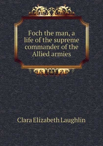 Обложка книги Foch the man, a life of the supreme commander of the Allied armies, Laughlin Clara Elizabeth