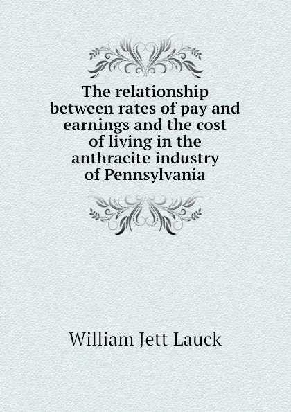 Обложка книги The relationship between rates of pay and earnings and the cost of living in the anthracite industry of Pennsylvania, William Jett Lauck