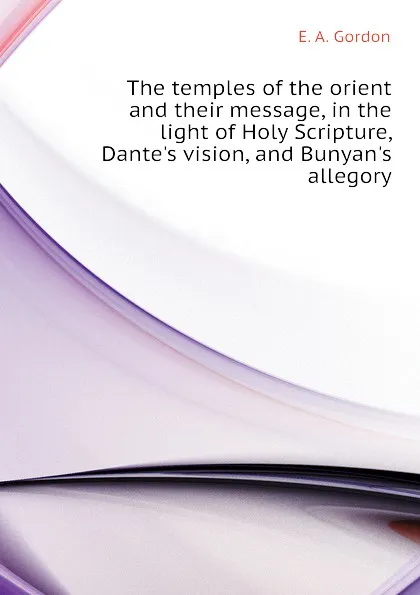 Обложка книги The temples of the orient and their message, in the light of Holy Scripture, Dantes vision, and Bunyans allegory, E. A. Gordon