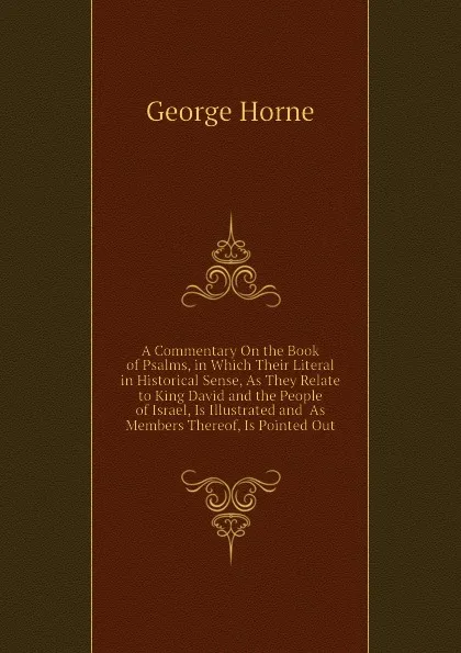 Обложка книги A Commentary On the Book of Psalms, in Which Their Literal in Historical Sense, As They Relate to King David and the People of Israel, Is Illustrated and  As Members Thereof, Is Pointed Out, Horne George