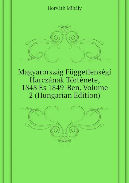 Обложка книги Magyarorszag Fuggetlensegi Harczanak Tortenete, 1848 Es 1849-Ben, Volume 2 (Hungarian Edition), Horváth Mihály