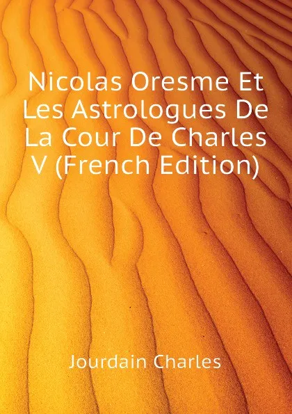Обложка книги Nicolas Oresme Et Les Astrologues De La Cour De Charles V (French Edition), Jourdain Charles