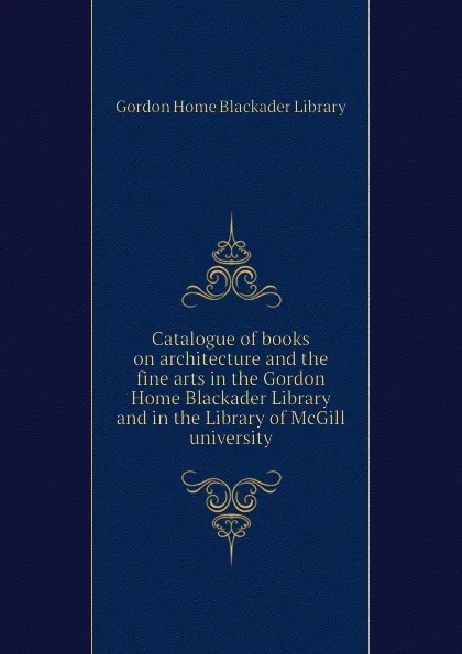 Обложка книги Catalogue of books on architecture and the fine arts in the Gordon Home Blackader Library and in the Library of McGill university, Gordon Home Blackader Library