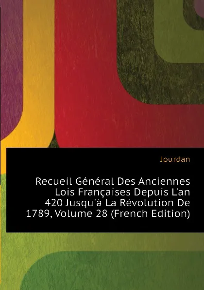 Обложка книги Recueil General Des Anciennes Lois Francaises Depuis Lan 420 Jusqua La Revolution De 1789, Volume 28 (French Edition), Jourdan