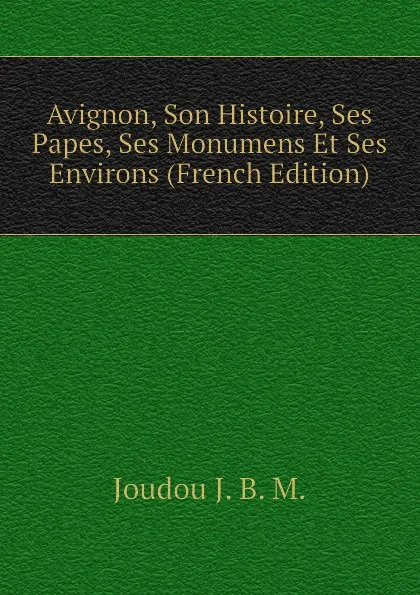 Обложка книги Avignon, Son Histoire, Ses Papes, Ses Monumens Et Ses Environs (French Edition), Joudou J. B. M.