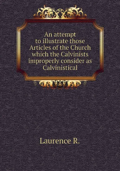 Обложка книги An attempt to illustrate those Articles of the Church which the Calvinists improperly consider as Calvinistical, Laurence R.