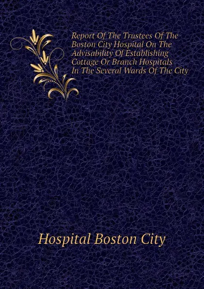 Обложка книги Report Of The Trustees Of The Boston City Hospital On The Advisability Of Establishing Cottage Or Branch Hospitals In The Several Wards Of The City, Hospital Boston City