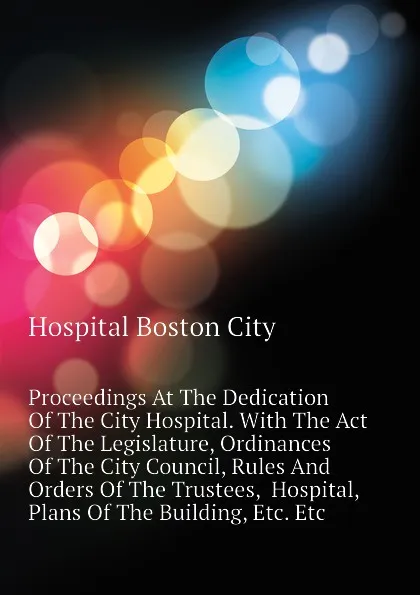 Обложка книги Proceedings At The Dedication Of The City Hospital. With The Act Of The Legislature, Ordinances Of The City Council, Rules And Orders Of The Trustees,  Hospital, Plans Of The Building, Etc. Etc, Hospital Boston City