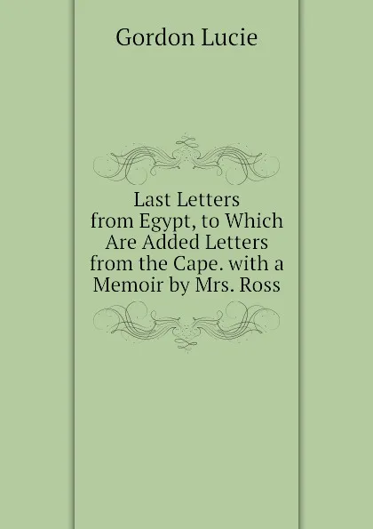 Обложка книги Last Letters from Egypt, to Which Are Added Letters from the Cape. with a Memoir by Mrs. Ross, Gordon Lucie